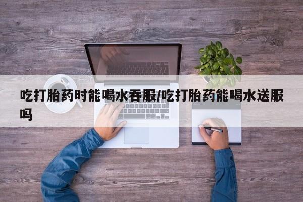 流产药购买微信吃打胎药时能喝水吞服/吃打胎药能喝水送服吗