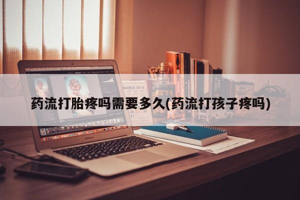 流产药购买微信药流打胎疼吗需要多久(药流打孩子疼吗)
