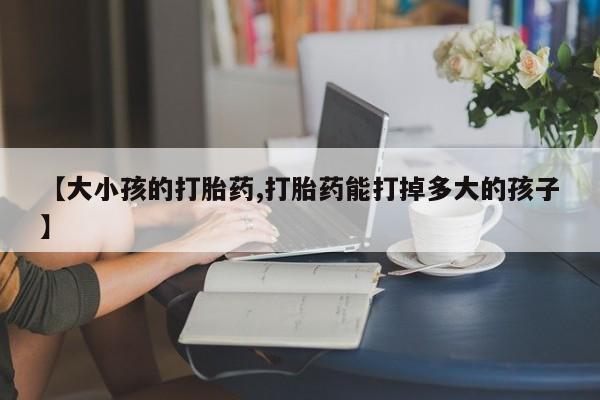 流产药购买微信【大小孩的打胎药,打胎药能打掉多大的孩子】