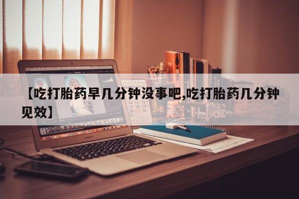 流产药购买微信【吃打胎药早几分钟没事吧,吃打胎药几分钟见效】