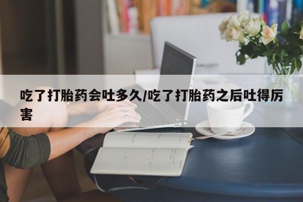 流产药购买微信吃了打胎药会吐多久/吃了打胎药之后吐得厉害