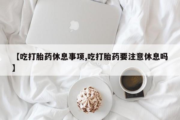 流产药购买微信【吃打胎药休息事项,吃打胎药要注意休息吗】