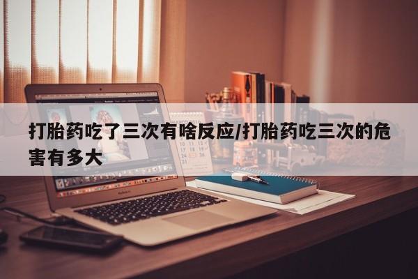 流产药购买微信打胎药吃了三次有啥反应/打胎药吃三次的危害有多大