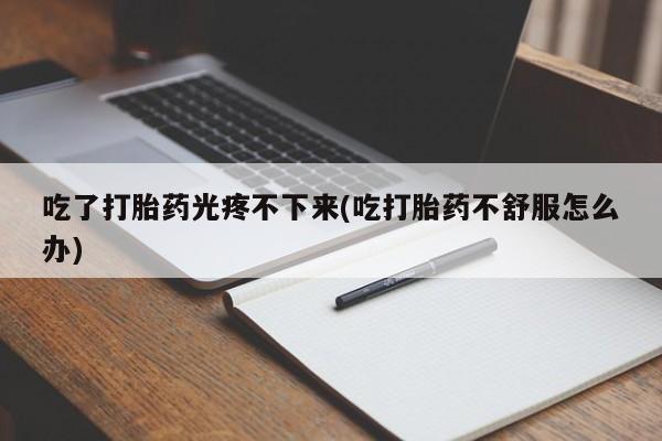流产药购买微信吃了打胎药光疼不下来(吃打胎药不舒服怎么办)