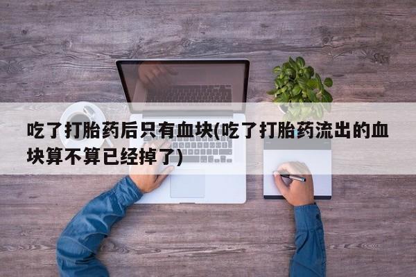 流产药购买微信吃了打胎药后只有血块(吃了打胎药流出的血块算不算已经掉了)