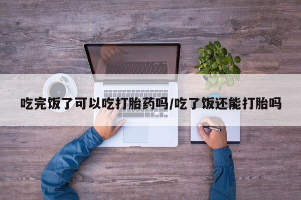 流产药购买微信吃完饭了可以吃打胎药吗/吃了饭还能打胎吗