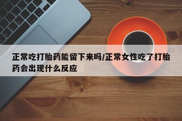 流产药购买微信正常吃打胎药能留下来吗/正常女性吃了打胎药会出现什么反应