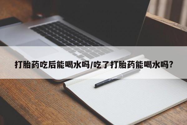 流产药购买微信打胎药吃后能喝水吗/吃了打胎药能喝水吗?