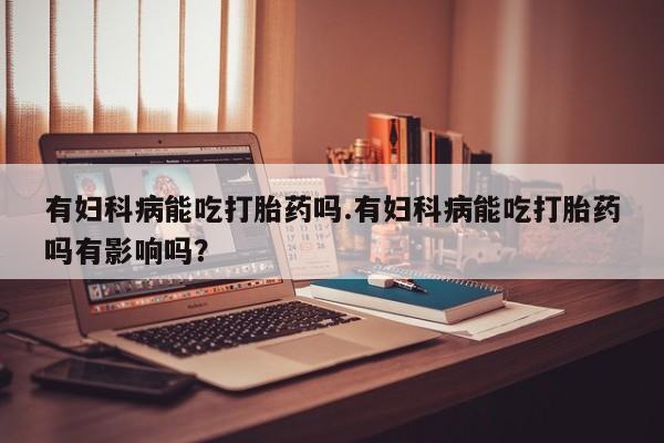 流产药购买微信有妇科病能吃打胎药吗.有妇科病能吃打胎药吗有影响吗？
