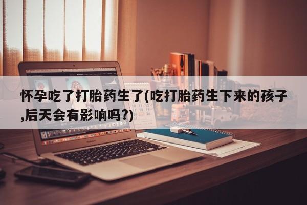 流产药购买微信怀孕吃了打胎药生了(吃打胎药生下来的孩子,后天会有影响吗?)