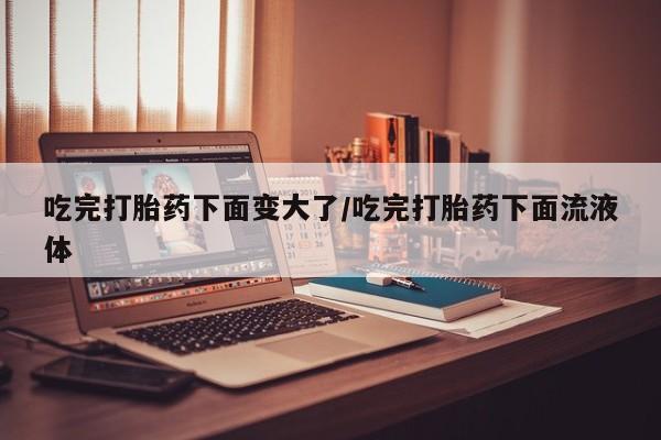 流产药购买微信吃完打胎药下面变大了/吃完打胎药下面流液体