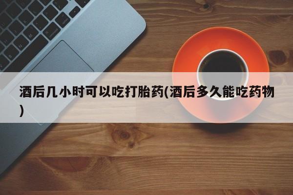 流产药购买微信酒后几小时可以吃打胎药(酒后多久能吃药物)