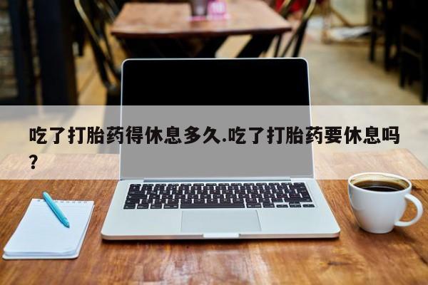 流产药购买微信吃了打胎药得休息多久.吃了打胎药要休息吗？