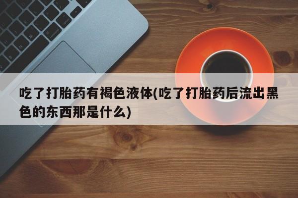 流产药购买微信吃了打胎药有褐色液体(吃了打胎药后流出黑色的东西那是什么)