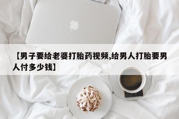 流产药购买微信【男子要给老婆打胎药视频,给男人打胎要男人付多少钱】