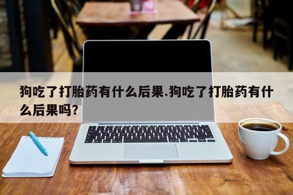 流产药购买微信狗吃了打胎药有什么后果.狗吃了打胎药有什么后果吗？