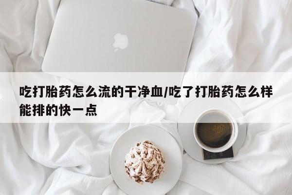 流产药购买微信吃打胎药怎么流的干净血/吃了打胎药怎么样能排的快一点