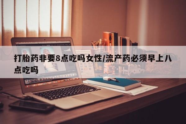 流产药购买微信打胎药非要8点吃吗女性/流产药必须早上八点吃吗