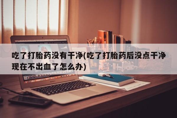 流产药购买微信吃了打胎药没有干净(吃了打胎药后没点干净现在不出血了怎么办)