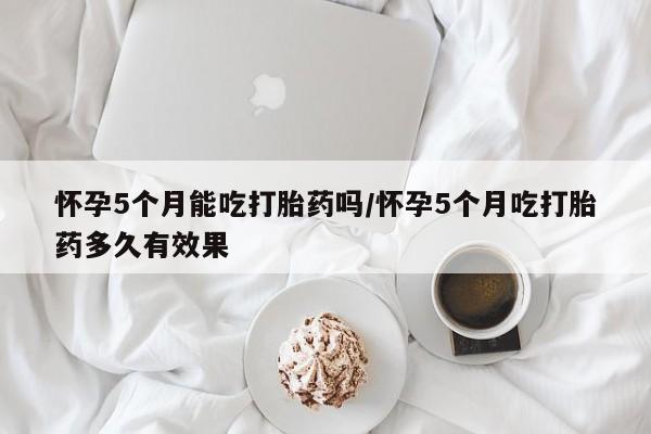 流产药购买微信怀孕5个月能吃打胎药吗/怀孕5个月吃打胎药多久有效果