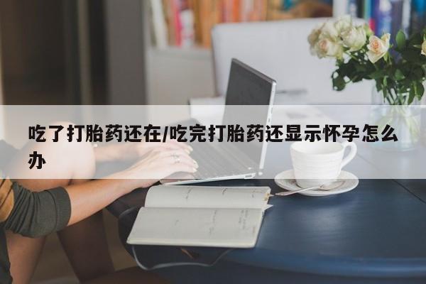 流产药购买微信吃了打胎药还在/吃完打胎药还显示怀孕怎么办