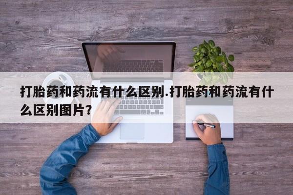 流产药购买微信打胎药和药流有什么区别.打胎药和药流有什么区别图片？