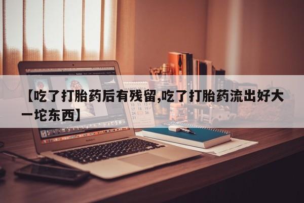 流产药购买微信【吃了打胎药后有残留,吃了打胎药流出好大一坨东西】
