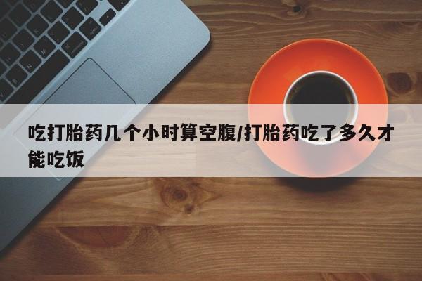 流产药购买微信吃打胎药几个小时算空腹/打胎药吃了多久才能吃饭