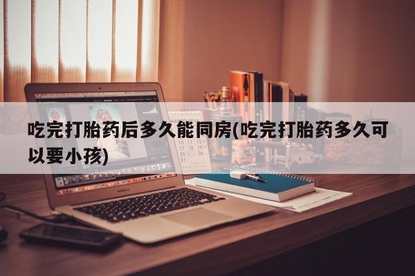流产药购买微信吃完打胎药后多久能同房(吃完打胎药多久可以要小孩)