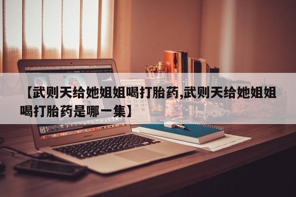 流产药购买微信【武则天给她姐姐喝打胎药,武则天给她姐姐喝打胎药是哪一集】
