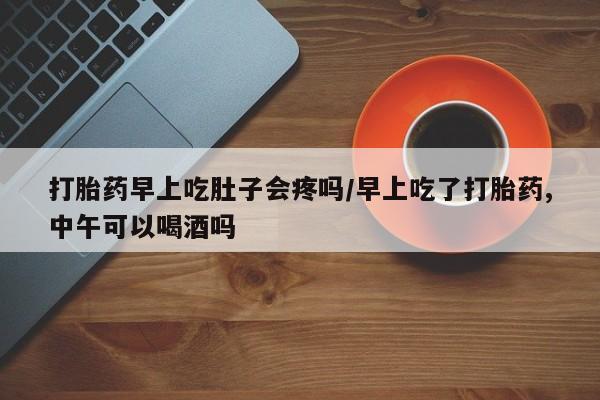 流产药购买微信打胎药早上吃肚子会疼吗/早上吃了打胎药,中午可以喝酒吗