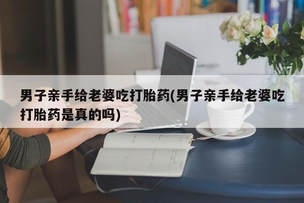 流产药购买微信男子亲手给老婆吃打胎药(男子亲手给老婆吃打胎药是真的吗)