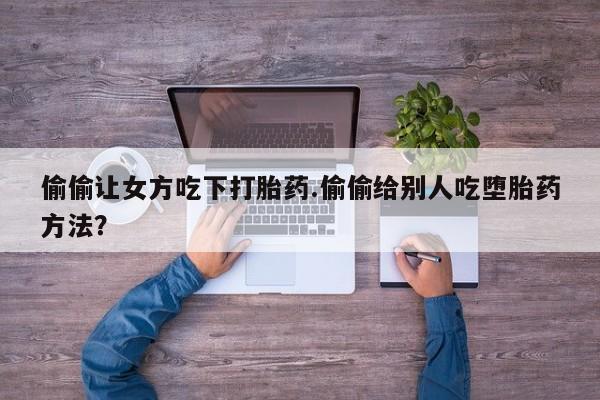 流产药购买微信偷偷让女方吃下打胎药.偷偷给别人吃堕胎药方法？