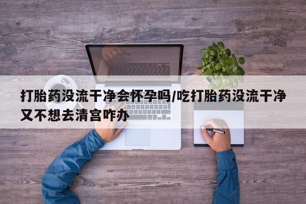流产药购买微信打胎药没流干净会怀孕吗/吃打胎药没流干净又不想去清宫咋办