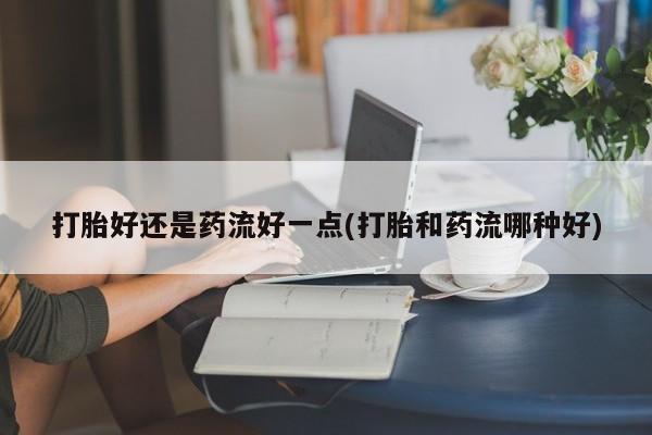 流产药购买微信打胎好还是药流好一点(打胎和药流哪种好)