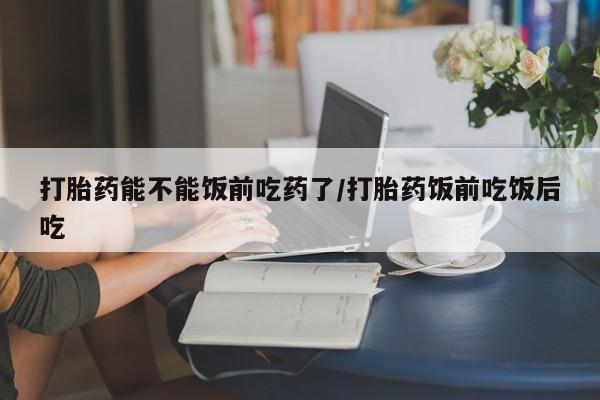 流产药购买微信打胎药能不能饭前吃药了/打胎药饭前吃饭后吃