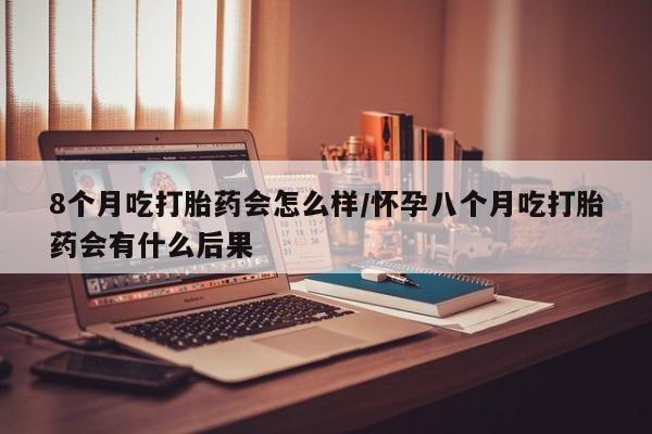 流产药购买微信8个月吃打胎药会怎么样/怀孕八个月吃打胎药会有什么后果