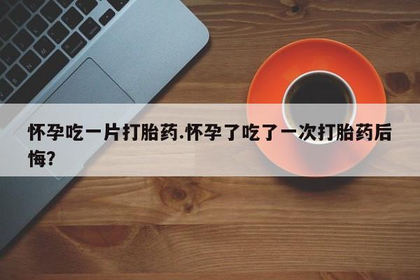 流产药购买微信怀孕吃一片打胎药.怀孕了吃了一次打胎药后悔？