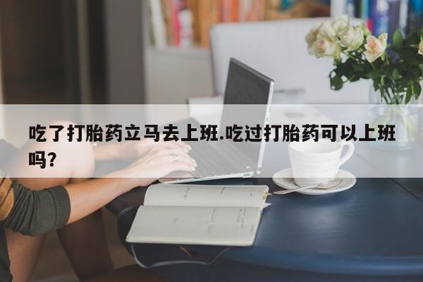 流产药购买微信吃了打胎药立马去上班.吃过打胎药可以上班吗？