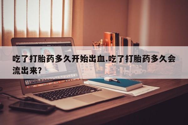 流产药购买微信吃了打胎药多久开始出血.吃了打胎药多久会流出来？