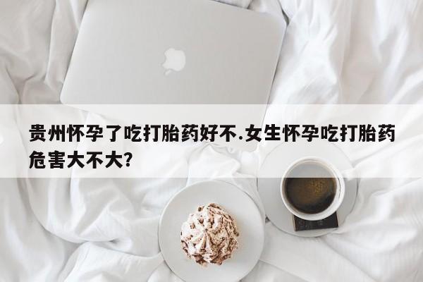 流产药购买微信贵州怀孕了吃打胎药好不.女生怀孕吃打胎药危害大不大？