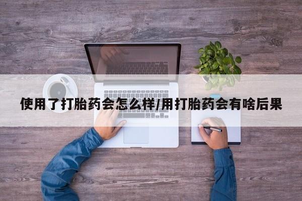 流产药购买微信使用了打胎药会怎么样/用打胎药会有啥后果