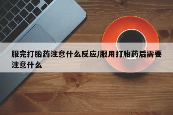 流产药购买微信服完打胎药注意什么反应/服用打胎药后需要注意什么