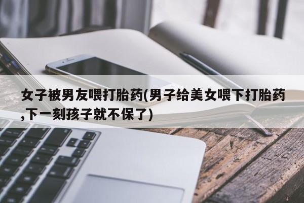 流产药购买微信女子被男友喂打胎药(男子给美女喂下打胎药,下一刻孩子就不保了)