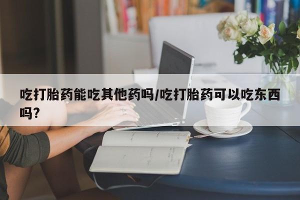 流产药购买微信吃打胎药能吃其他药吗/吃打胎药可以吃东西吗?