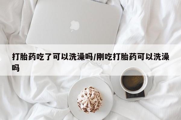流产药购买微信打胎药吃了可以洗澡吗/刚吃打胎药可以洗澡吗