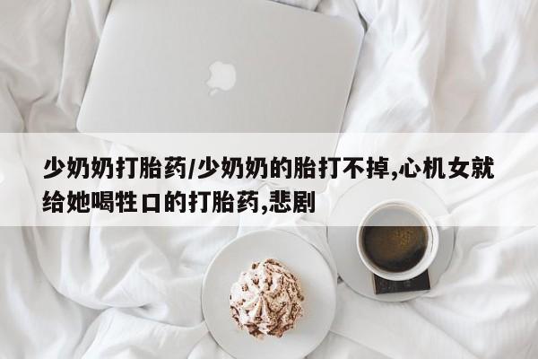 流产药购买微信少奶奶打胎药/少奶奶的胎打不掉,心机女就给她喝牲口的打胎药,悲剧