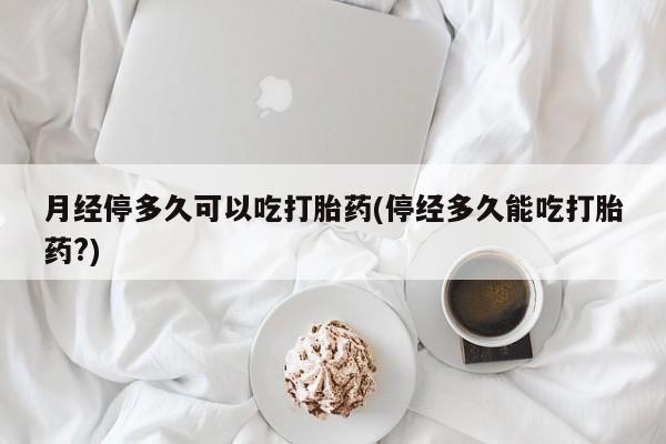 流产药购买微信月经停多久可以吃打胎药(停经多久能吃打胎药?)