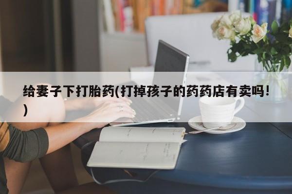 流产药购买微信给妻子下打胎药(打掉孩子的药药店有卖吗!)