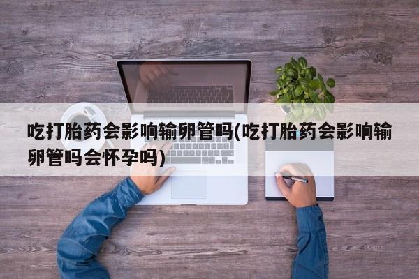 流产药购买微信吃打胎药会影响输卵管吗(吃打胎药会影响输卵管吗会怀孕吗)